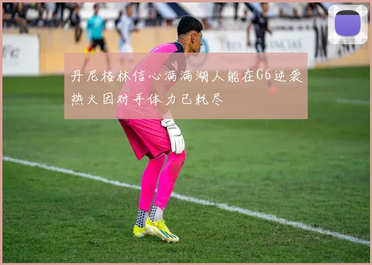 丹尼格林信心满满湖人能在G6逆袭热火因对手体力已耗尽