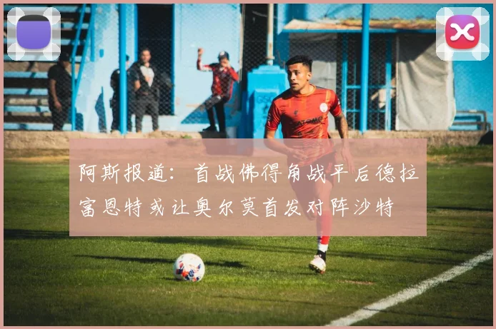 阿斯报道：首战佛得角战平后德拉富恩特或让奥尔莫首发对阵沙特
