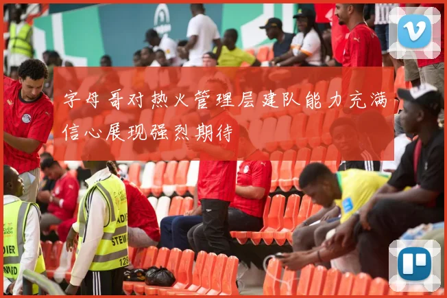 字母哥对热火管理层建队能力充满信心展现强烈期待