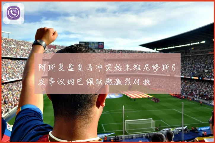 阿斯复盘皇马冲突始末维尼修斯引发争议姆巴佩助燃激烈对抗
