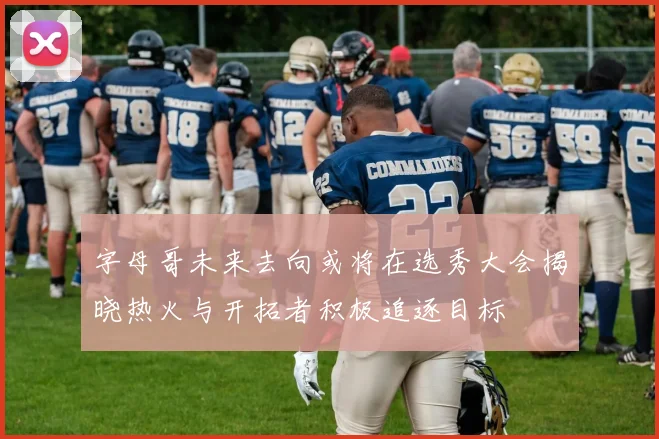 字母哥未来去向或将在选秀大会揭晓热火与开拓者积极追逐目标