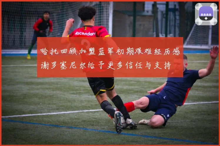 哈托回顾加盟蓝军初期艰难经历感谢罗塞尼尔给予更多信任与支持