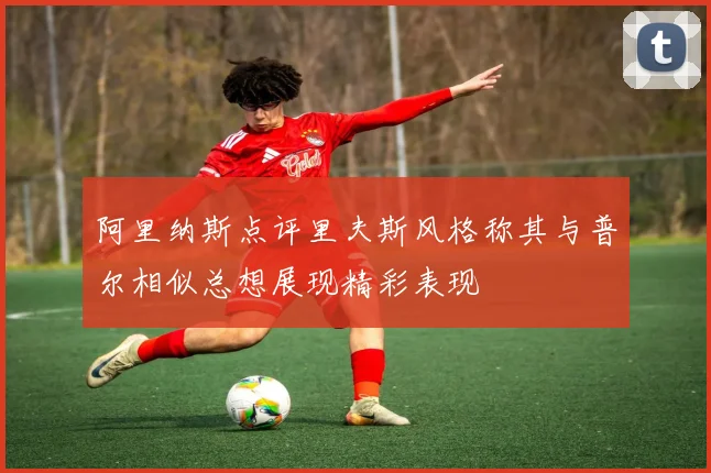 阿里纳斯点评里夫斯风格称其与普尔相似总想展现精彩表现