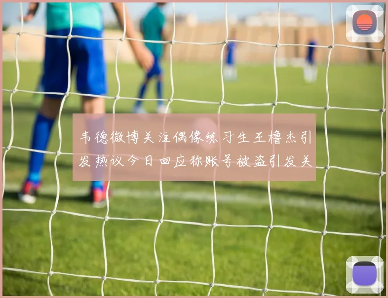 韦德微博关注偶像练习生王橹杰引发热议今日回应称账号被盗引发关注