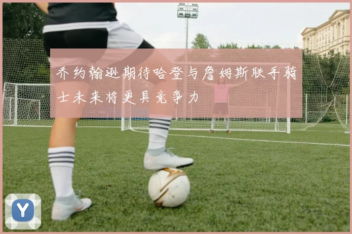 乔约翰逊期待哈登与詹姆斯联手骑士未来将更具竞争力