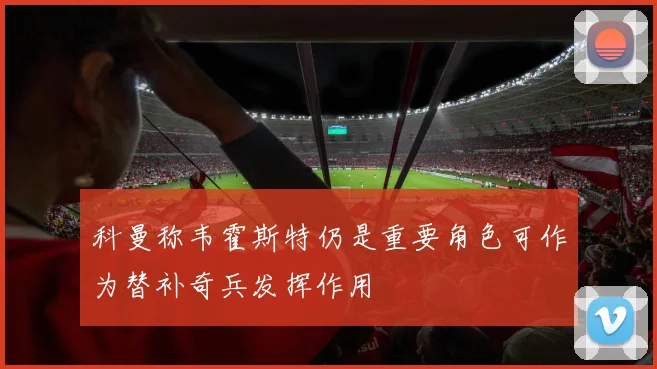 科曼称韦霍斯特仍是重要角色可作为替补奇兵发挥作用