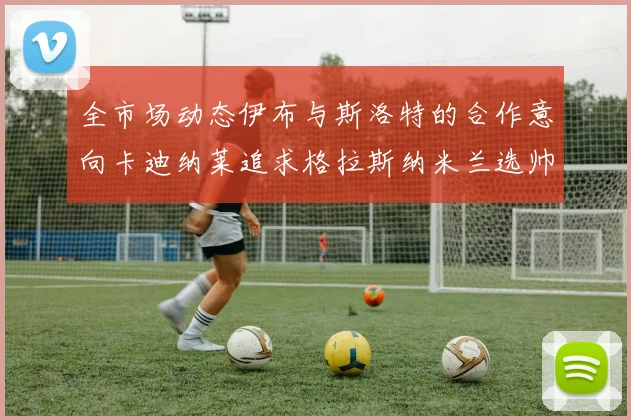 全市场动态伊布与斯洛特的合作意向卡迪纳莱追求格拉斯纳米兰选帅困境加剧