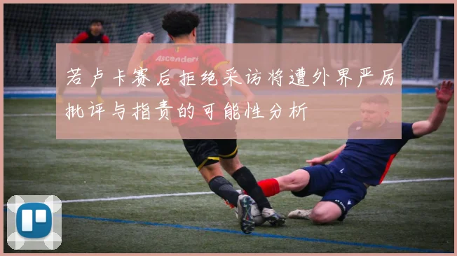 若卢卡赛后拒绝采访将遭外界严厉批评与指责的可能性分析