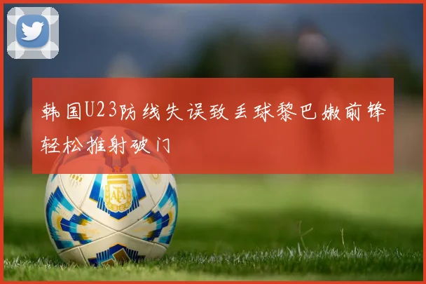 韩国U23防线失误致丢球黎巴嫩前锋轻松推射破门