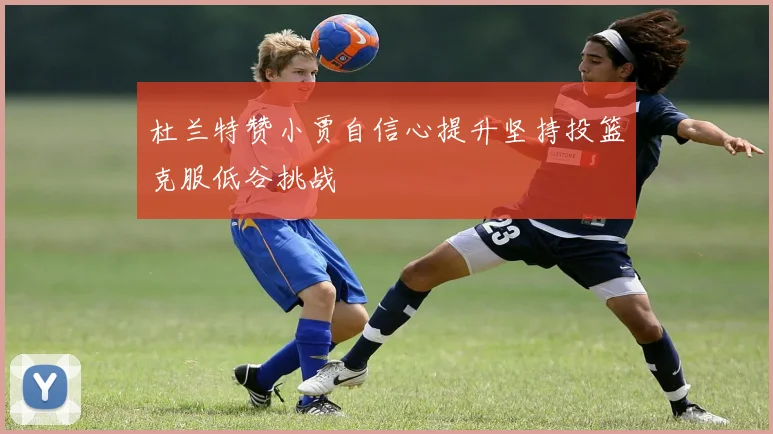 杜兰特赞小贾自信心提升坚持投篮克服低谷挑战