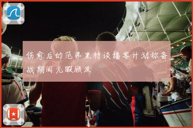 伤愈后的范弗里特谈播客计划称备战期间无暇顾及