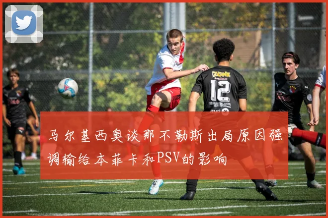 马尔基西奥谈那不勒斯出局原因强调输给本菲卡和PSV的影响