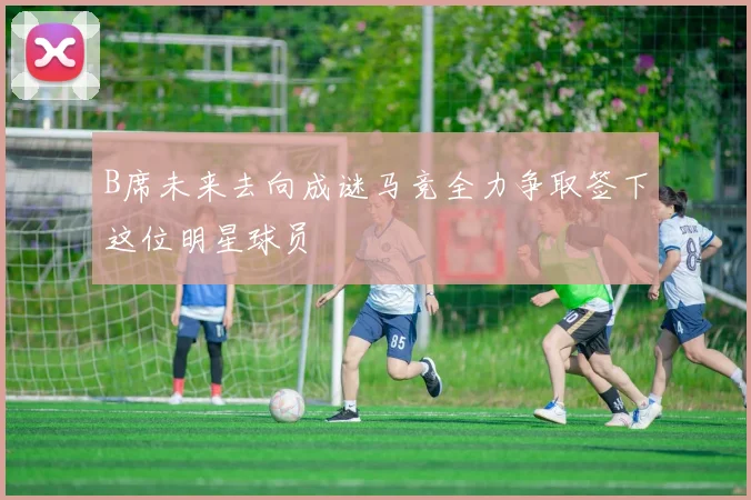 B席未来去向成谜马竞全力争取签下这位明星球员