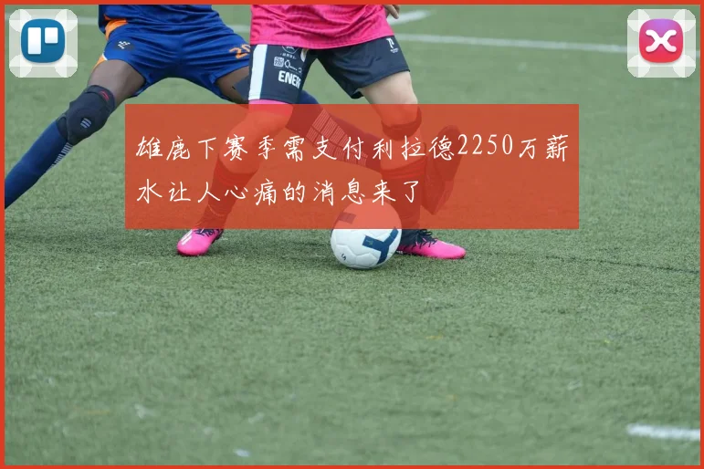 雄鹿下赛季需支付利拉德2250万薪水让人心痛的消息来了