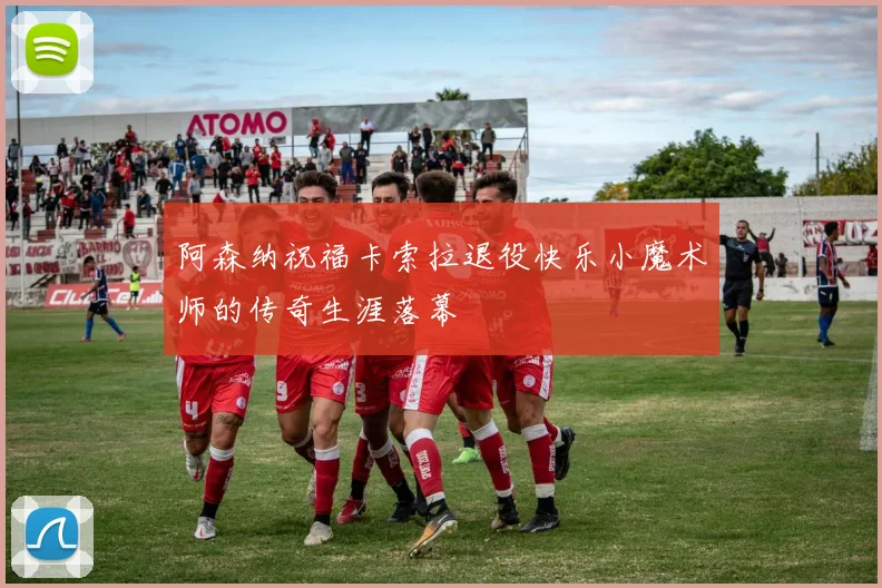 阿森纳祝福卡索拉退役快乐小魔术师的传奇生涯落幕