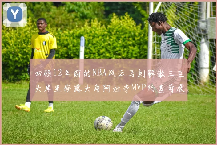 回顾12年前的NBA风云马刺解散三巨头库里崭露头角阿杜夺MVP约基奇展现天赋