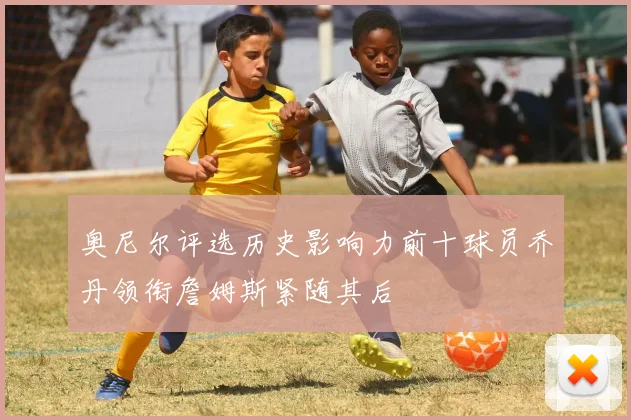 奥尼尔评选历史影响力前十球员乔丹领衔詹姆斯紧随其后