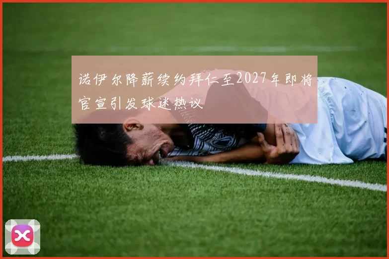 诺伊尔降薪续约拜仁至2027年即将官宣引发球迷热议