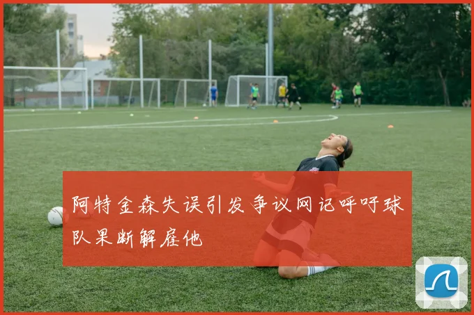 阿特金森失误引发争议网记呼吁球队果断解雇他