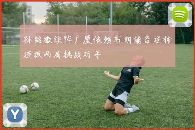 孙铭徽缺阵广厦依赖布朗能否逆转连扳两局挑战对手
