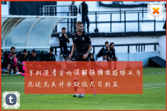 亨利澄清言论误解强调混搭球衣与厄运无关并非贬低尼日利亚