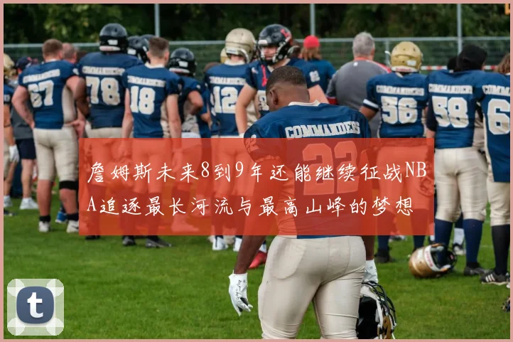 詹姆斯未来8到9年还能继续征战NBA追逐最长河流与最高山峰的梦想