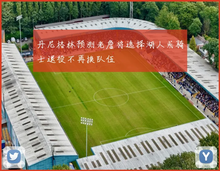 丹尼格林预测老詹将选择湖人或骑士退役不再换队伍