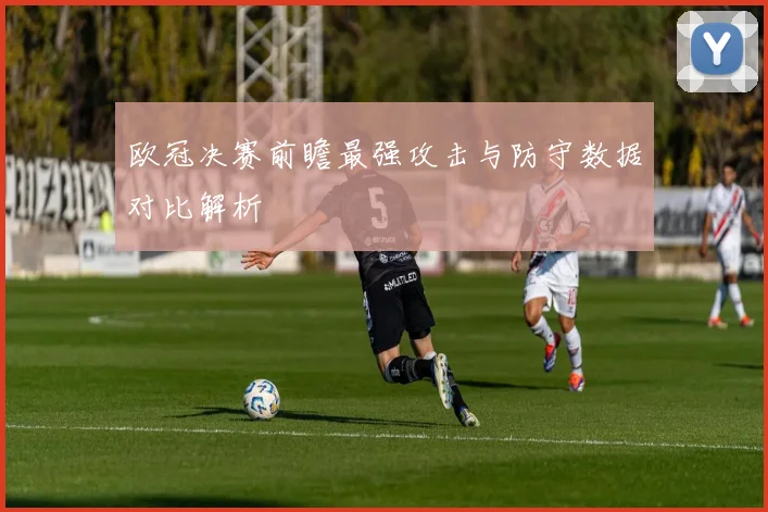 欧冠决赛前瞻最强攻击与防守数据对比解析