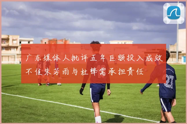 广东媒体人批评五年巨额投入成效不佳朱芳雨与杜锋需承担责任