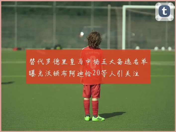 替代罗德里皇马中场五大备选名单曝光沃顿布阿迪恰20等人引关注