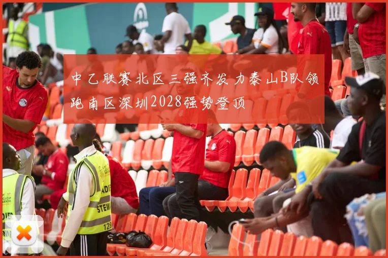 中乙联赛北区三强齐发力泰山B队领跑南区深圳2028强势登顶